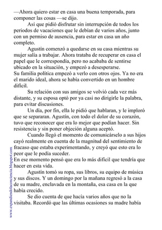 —Ahora quiero estar en casa una buena temporada, para
componer las cosas —se dijo.
Así que pidió disfrutar sin interrupción de todos los
periodos de vacaciones que le debían de varios años, junto
con un permiso de ausencia, para estar en casa un año
completo.
Agustín comenzó a quedarse en su casa mientras su
mujer salía a trabajar. Ahora trataba de recuperar en casa el
papel que le correspondía, pero no acababa de sentirse
ubicado en la situación, y empezó a desesperarse.
Su familia política empezó a verlo con otros ojos. Ya no era
el marido ideal, ahora se había convertido en un hombre
difícil.
Su relación con sus amigos se volvió cada vez más
distante, y su esposa optó por ya casi no dirigirle la palabra,
para evitar discusiones.
Un día, por fin, ella le pidió que hablaran, y le imploró
que se separaran. Agustín, con todo el dolor de su corazón,
tuvo que reconocer que era lo mejor que podían hacer. Sin
resistencia y sin poner objeción alguna aceptó.
Cuando llegó el momento de comunicárselo a sus hijos
cayó realmente en cuenta de la magnitud del sentimiento de
fracaso que estaba experimentando, y creyó que esto era lo
peor que le podía suceder.
En ese momento pensó que era lo más difícil que tendría que
hacer en esta vida.
Agustín tomó su ropa, sus libros, su equipo de música
y sus discos. Y un domingo por la mañana regresó a la casa
de su madre, enclavada en la montaña, esa casa en la que
había crecido.
Se dio cuenta de que hacía varios años que no la
visitaba. Recordó que las últimas ocasiones su madre había
www.expandiendolaconciencia.blogspot.com
 