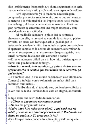 sido terriblemente insoportable, y ahora seguramente lo sería
más, al estar él separado y volviendo a su espacio de soltero.
Pero Agustín tenía ya la madurez necesaria para
comprender y apreciar su autonomía, por lo que no pensaba
someterse a la-voluntad ni a las imposiciones de su madre.
Sin embargo, al llegar a la casa con su madre se llevó una
gran sorpresa: se encontró con una mujer amorosa y muy
considerada en sus actitudes.
Al mediodía su madre le pidió que se sentara a
almorzar con ella, le preparó su comida favorita y su postre
favorito: un arroz con leche que sabía igual al que lo
enloquecía cuando era niño. Sin todavía aceptar por completo
el aparente cambio en la actitud de su madre, al terminar de
comer él se preparó para la conversación que seguiría, pero
quedó sorprendido cuando ella comenzó a hablar.
—En este momento difícil para ti, hijo mío, quisiera que su-
pieras que puedes contar conmigo.
—Gracias, mamá, te lo agradezco, y quiero decirte que me
agrada mucho el cambio que has tenido en tu carácter. ¿A
qué se debe?
—Te contaré todo lo que estuve haciendo en este último año.
Comencé a trabajar como voluntaria en un hospital para
enfermos terminales...
Ella iba alzando el tono de voz, poniéndose eufórica a
la vez que se le iba iluminando la cara de alegría, al contarle
a
su hijo sobre sus actividades humanitarias.
—¿Cómo es que nunca me contaste nada?
—Nunca me preguntaste nada.
-Madre ¿qué hice todos estos años?, ¿qué pasó con mi
vida?, ¿cómo no me interesé por los demás? Realmente me
siento un egoísta. ¿ Tú crees que lo fui?
-Para los que no te conocen lo suficiente, puede ser que te
etiqueten como un egoísta, un soberbio: Tú nunca saliste a
www.expandiendolaconciencia.blogspot.com
 