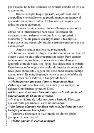 pedir ayuda, no te has acercado de corazón a nadie de los que
te queremos.
Hiciste siempre lo que quisiste, viajaste casi todo lo
que pudiste y te evadiste en tu propio mundo, un mundo al
que nadie pudo nunca entrar. Tú has sido un enigma para
todos los que te queremos.
Tomaste la vida como si fuera sólo tuya, como si los
demás no te interesáramos para nada. Te casaste sin
verdadero amor, solamente porque lo viste apropiado al
momento, y no me parece que hayas dado a tus hijos la
importancia que tienen. ¡Ni siquiera estuviste presente en sus
nacimientos!
Agustín seguía en silencio, avergonzado.
—Y fueron creciendo tus hijos, mientras tú creías que traer el
dinero a casa ya era suficiente para ser padre. Pero cuando
estabas ante un problema, tu reacción era simplemente
ignorarlo e irte de viaje. Era lógico, los viajes eran tu trabajo.
Cuando eras niño, te gustaba hablar de ángeles de amor y de
Dios, pero ahora estoy segura que debe hacer mucho tiempo
que no rezas. Es más, de grande nunca te escuché hablar de
Dios. ¿Crees en Él todavía, o has perdido tu fe?
—Madre parece que para ti nunca hago nada bien.
-Sabes que los nada, los todo, los nunca y los siempre no
existen. Contéstame: ¿crees en Dios?
—Claro que si, aunque hace años que no le pido nada, al
parecer hasta de El me he olvidado.
—Y si te olvidaste de todos nosotros y hasta de Dios, ¿en
qué estuviste pensando en estos últimos años?
—En buscar algo que me diera más satisfacciones que ese
trabajo que no me hacía feliz.
—También dejaste que tu matrimonio se viniera abajo,
¿tampoco te interesaba?
—Madre, ¡no me di cuenta de nada!
www.expandiendolaconciencia.blogspot.com
 