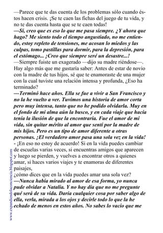 —Parece que te das cuenta de los problemas sólo cuando és-
tos hacen crisis. ¡Se te caen las fichas del juego de tu vida, y
no te das cuenta hasta que se te caen todas!
—Sí, creo que es eso lo que me pasa siempre. ¿Y ahora que
hago? Me siento todo el tiempo angustiado, no me entien-
do, estoy repleto de tensiones, me acosan lo miedos y las
culpas, tomo pastillas para dormir, para la depresión, para
el estómago... ¡Creo que siempre seré un desastre...!
—Siempre fuiste un exagerado —dijo su madre riéndose—.
Hay algo más que me gustaría saber: Antes de estar de novio
con la madre de tus hijos, sé que te enamoraste de una mujer
con la cual tuviste una relación intensa y profunda, ¿Eso ha
terminado?
—Terminó hace años. Ella se fue a vivir a San Francisco y
no la he vuelto a ver. Tuvimos una historia de amor corta
pero muy intensa, tanto que no he podido olvidarla. Muy en
el fondo de mi alma aún la busco, y en cada viaje que hacía
tenía la ilusión de que la encontraría. Fue el amor de mi
vida, sin quitar mérito al amor que sentí por la madre de
mis hijos. Pero es un tipo de amor diferente a otras
personas. ¡El verdadero amor pasa una sola vez en la vida!
- ¡En eso no estoy de acuerdo! Si en la vida puedes cambiar
de escuelas varias veces, si encuentras amigos que aparecen
y luego se pierden, y vuelves a encontrar otros a quienes
amar, si haces varios viajes y te enamoras de diferentes
paisajes,
¿cómo dices que en la vida puedes amar una sola vez?
—Nunca había mirado al amor de esa forma, yo nunca
pude olvidar a Natalia. Y no hay día que no me pregunte
qué será de su vida. Daría cualquier cosa por saber algo de
ella, verla, mirada a los ojos y decirle todo lo que la he
echado de menos en estos años. No sabes lo vacío que me
siento, creo que ahí se me fue el tren del amor.
www.expandiendolaconciencia.blogspot.com
 