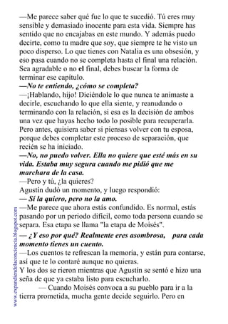 —Me parece saber qué fue lo que te sucedió. Tú eres muy
sensible y demasiado inocente para esta vida. Siempre has
sentido que no encajabas en este mundo. Y además puedo
decirte, como tu madre que soy, que siempre te he visto un
poco disperso. Lo que tienes con Natalia es una obsesión, y
eso pasa cuando no se completa hasta el final una relación.
Sea agradable o no el final, debes buscar la forma de
terminar ese capítulo.
—No te entiendo, ¿cómo se completa?
—¡Hablando, hijo! Diciéndole lo que nunca te animaste a
decirle, escuchando lo que ella siente, y reanudando o
terminando con la relación, si esa es la decisión de ambos
una vez que hayas hecho todo lo posible para recuperarla.
Pero antes, quisiera saber si piensas volver con tu esposa,
porque debes completar este proceso de separación, que
recién se ha iniciado.
—No, no puedo volver. Ella no quiere que esté más en su
vida. Estaba muy segura cuando me pidió que me
marchara de la casa.
—Pero y tú, ¿la quieres?
Agustín dudó un momento, y luego respondió:
— Sí la quiero, pero no la amo.
—Me parece que ahora estás confundido. Es normal, estás
pasando por un periodo difícil, como toda persona cuando se
separa. Esa etapa se llama "la etapa de Moisés".
— ¿Y eso por qué? Realmente eres asombrosa,
momento tienes un cuento.
para cada
—Los cuentos te refrescan la memoria, y están para contarse,
así que te lo contaré aunque no quieras.
Y los dos se rieron mientras que Agustín se sentó e hizo una
seña de que ya estaba listo para escucharlo.
— Cuando Moisés convoca a su pueblo para ir a la
tierra prometida, mucha gente decide seguirlo. Pero en
www.expandiendolaconciencia.blogspot.com
 