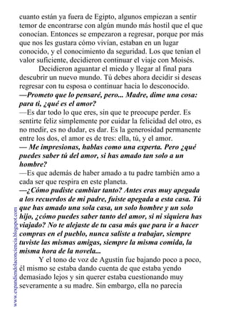 cuanto están ya fuera de Egipto, algunos empiezan a sentir
temor de encontrarse con algún mundo más hostil que el que
conocían. Entonces se empezaron a regresar, porque por más
que nos les gustara cómo vivían, estaban en un lugar
conocido, y el conocimiento da seguridad. Los que tenían el
valor suficiente, decidieron continuar el viaje con Moisés.
Decidieron aguantar el miedo y llegar al final para
descubrir un nuevo mundo. Tú debes ahora decidir si deseas
regresar con tu esposa o continuar hacia lo desconocido.
—Prometo que lo pensaré, pero... Madre, dime una cosa:
para ti, ¿qué es el amor?
—Es dar todo lo que eres, sin que te preocupe perder. Es
sentirte feliz simplemente por cuidar la felicidad del otro, es
no medir, es no dudar, es dar. Es la generosidad permanente
entre los dos, el amor es de tres: ella, tú, y el amor.
— Me impresionas, hablas como una experta. Pero ¿qué
puedes saber tú del amor, si has amado tan solo a un
hombre?
—Es que además de haber amado a tu padre también amo a
cada ser que respira en este planeta.
—¿Cómo pudiste cambiar tanto? Antes eras muy apegada
a los recuerdos de mi padre, fuiste apegada a esta casa. Tú
que has amado una sola casa, un solo hombre y un solo
hijo, ¿cómo puedes saber tanto del amor, si ni siquiera has
viajado? No te alejaste de tu casa más que para ir a hacer
compras en el pueblo, nunca saliste a trabajar, siempre
tuviste las mismas amigas, siempre la misma comida, la
misma hora de la novela...
Y el tono de voz de Agustín fue bajando poco a poco,
él mismo se estaba dando cuenta de que estaba yendo
demasiado lejos y sin querer estaba cuestionando muy
severamente a su madre. Sin embargo, ella no parecía
www.expandiendolaconciencia.blogspot.com
 