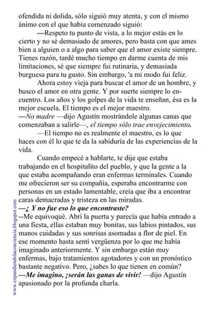 ofendida ni dolida, sólo siguió muy atenta, y con el mismo
ánimo con el que había comenzado siguió:
—Respeto tu punto de vista, a lo mejor estás en lo
cierto y no sé demasiado de amores, pero basta con que ames
bien a alguien o a algo para saber que el amor existe siempre.
Tienes razón, tardé mucho tiempo en darme cuenta de mis
limitaciones, sé que siempre fui rutinaria, y demasiada
burguesa para tu gusto. Sin embargo, 'a mi modo fui feliz.
Ahora estoy vieja para buscar el amor de un hombre, y
busco el amor en otra gente. Y por suerte siempre lo en-
cuentro. Los años y los golpes de la vida te enseñan, ésa es la
mejor escuela. El tiempo es el mejor maestro.
—No madre —dijo Agustín mostrándole algunas canas que
comenzaban a salirle—, el tiempo sólo trae envejecimiento.
—El tiempo no es realmente el maestro, es lo que
haces con él lo que te da la sabiduría de las experiencias de la
vida.
Cuando empecé a hablarte, te dije que estaba
trabajando en el hospitalito del pueblo, y que la gente a la
que estaba acompañando eran enfermas terminales. Cuando
me ofrecieron ser su compañía, esperaba encontrarme con
personas en un estado lamentable, creía que iba a encontrar
caras demacradas y tristeza en las miradas.
—¿ Y no fue eso lo que encontraste?
--Me equivoqué. Abrí la puerta y parecía que había entrado a
una fiesta, ellas estaban muy bonitas, sus labios pintados, sus
manos cuidadas y sus sonrisas asomadas a flor de piel. En
ese momento hasta sentí vergüenza por lo que me había
imaginado anteriormente. Y sin embargo están muy
enfermas, bajo tratamientos agotadores y con un pronóstico
bastante negativo. Pero, ¿sabes lo que tienen en común?
—Me imagino, ¡serán las ganas de vivir! —dijo Agustín
apasionado por la profunda charla.
www.expandiendolaconciencia.blogspot.com
 
