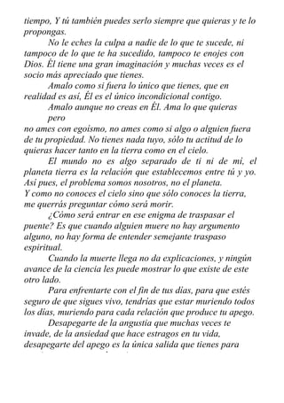 tiempo, Y tú también puedes serlo siempre que quieras y te lo
propongas.
No le eches la culpa a nadie de lo que te sucede, ni
tampoco de lo que te ha sucedido, tampoco te enojes con
Dios. Él tiene una gran imaginación y muchas veces es el
socio más apreciado que tienes.
Amalo como si fuera lo único que tienes, que en
realidad es así, Él es el único incondicional contigo.
Amalo aunque no creas en Él. Ama lo que quieras
pero
no ames con egoísmo, no ames como si algo o alguien fuera
de tu propiedad. No tienes nada tuyo, sólo tu actitud de lo
quieras hacer tanto en la tierra como en el cielo.
El mundo no es algo separado de ti ni de mí, el
planeta tierra es la relación que establecemos entre tú y yo.
Así pues, el problema somos nosotros, no el planeta.
Y como no conoces el cielo sino que sólo conoces la tierra,
me querrás preguntar cómo será morir.
¿Cómo será entrar en ese enigma de traspasar el
puente? Es que cuando alguien muere no hay argumento
alguno, no hay forma de entender semejante traspaso
espiritual.
Cuando la muerte llega no da explicaciones, y ningún
avance de la ciencia les puede mostrar lo que existe de este
otro lado.
Para enfrentarte con el fin de tus días, para que estés
seguro de que sigues vivo, tendrías que estar muriendo todos
los días, muriendo para cada relación que produce tu apego.
Desapegarte de la angustia que muchas veces te
invade, de la ansiedad que hace estragos en tu vida,
desapegarte del apego es la única salida que tienes para
continuar en un mundo mejor.
 