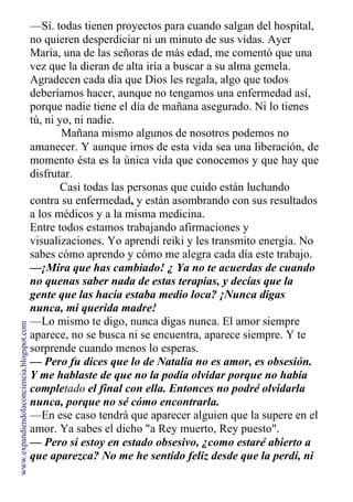 —Sí. todas tienen proyectos para cuando salgan del hospital,
no quieren desperdiciar ni un minuto de sus vidas. Ayer
María, una de las señoras de más edad, me comentó que una
vez que la dieran de alta iría a buscar a su alma gemela.
Agradecen cada día que Dios les regala, algo que todos
deberíamos hacer, aunque no tengamos una enfermedad así,
porque nadie tiene el día de mañana asegurado. Ni lo tienes
tú, ni yo, ni nadie.
Mañana mismo algunos de nosotros podemos no
amanecer. Y aunque irnos de esta vida sea una liberación, de
momento ésta es la única vida que conocemos y que hay que
disfrutar.
Casi todas las personas que cuido están luchando
contra su enfermedad, y están asombrando con sus resultados
a los médicos y a la misma medicina.
Entre todos estamos trabajando afirmaciones y
visualizaciones. Yo aprendí reiki y les transmito energía. No
sabes cómo aprendo y cómo me alegra cada día este trabajo.
—¡Mira que has cambiado! ¿ Ya no te acuerdas de cuando
no quenas saber nada de estas terapias, y decías que la
gente que las hacía estaba medio loca? ¡Nunca digas
nunca, mi querida madre!
—Lo mismo te digo, nunca digas nunca. El amor siempre
aparece, no se busca ni se encuentra, aparece siempre. Y te
sorprende cuando menos lo esperas.
— Pero fu dices que lo de Natalia no es amor, es obsesión.
Y me hablaste de que no la podía olvidar porque no había
completado el final con ella. Entonces no podré olvidarla
nunca, porque no sé cómo encontrarla.
—En ese caso tendrá que aparecer alguien que la supere en el
amor. Ya sabes el dicho "a Rey muerto, Rey puesto".
— Pero si estoy en estado obsesivo, ¿como estaré abierto a
que aparezca? No me he sentido feliz desde que la perdí, ni
www.expandiendolaconciencia.blogspot.com
 