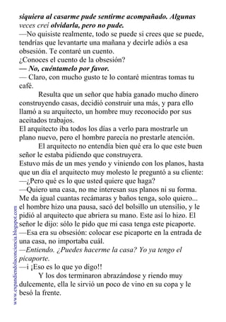 siquiera al casarme pude sentirme acompañado. Algunas
veces creí olvidarla, pero no pude.
—No quisiste realmente, todo se puede si crees que se puede,
tendrías que levantarte una mañana y decirle adiós a esa
obsesión. Te contaré un cuento.
¿Conoces el cuento de la obsesión?
— No, cuéntamelo por favor.
— Claro, con mucho gusto te lo contaré mientras tomas tu
café.
Resulta que un señor que había ganado mucho dinero
construyendo casas, decidió construir una más, y para ello
llamó a su arquitecto, un hombre muy reconocido por sus
aceitados trabajos.
El arquitecto iba todos los días a verlo para mostrarle un
plano nuevo, pero el hombre parecía no prestarle atención.
El arquitecto no entendía bien qué era lo que este buen
señor le estaba pidiendo que construyera.
Estuvo más de un mes yendo y viniendo con los planos, hasta
que un día el arquitecto muy molesto le preguntó a su cliente:
—¿Pero qué es lo que usted quiere que haga?
—Quiero una casa, no me interesan sus planos ni su forma.
Me da igual cuantas recámaras y baños tenga, solo quiero...
el hombre hizo una pausa, sacó del bolsillo un utensilio, y le
pidió al arquitecto que abriera su mano. Este así lo hizo. El
señor le dijo: sólo le pido que mi casa tenga este picaporte.
—Esa era su obsesión: colocar ese picaporte en la entrada de
una casa, no importaba cuál.
—Entiendo. ¿Puedes hacerme la casa? Yo ya tengo el
picaporte.
—i ¡Eso es lo que yo digo!!
Y los dos terminaron abrazándose y riendo muy
dulcemente, ella le sirvió un poco de vino en su copa y le
besó la frente.
www.expandiendolaconciencia.blogspot.com
 
