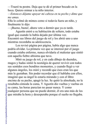 —Traeré tu postre. Deja que te dé el primer bocado en la
boca. Quiero mimar a tu niño interior.
—Entonces déjame apoyar mi cabeza en tu pecho y dime que
me amas.
Ella lo colmó de mimos como si todavía fuera un niño, y
finalmente le dijo:
—¡Bueno, basta!, ahora vete a dormir que ya es tarde.
Agustín entró a su habitación de soltero, todo estaba
igual que cuando la había dejado por última vez.
Encontró sus libros del juego de rol y los abrió uno a uno
mientras recordaba su adolescencia.
Los revisó página por página, había algo que nunca
podría olvidar. La primera vez que se interesó por el juego
cuando estaba enfermo, nunca olvidaría el malestar que sintió
con aquella fiebre altísima que tuvo.
Miró su juego de rol, y en cada dibujo de duendes,
magos y hadas sintió la nostalgia de querer revivir con todos
sus sentidos esos benditos momentos, y cuando llegó a ver
algunos ángeles, los miró y recordó que ésos eran los que
más le gustaban. Sin poder recordar que él hablaba con ellos,
imaginó que su ángel lo estaría mirando y con el libro
encima de su pecho, apagó la luz. Se quitó la almohada, no le
resultaba cómoda la cama, Y Agustín dio vueltas y vueltas en
su cama, las horas parecían no pasar nunca. Y como
cualquier persona que no puede dormir, él era uno más de los
que miraba la hora y desesperaba porque el sueño no llegaba.
www.expandiendolaconciencia.blogspot.com
 
