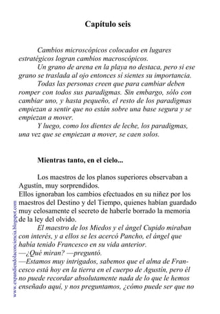 Capítulo seis
Cambios microscópicos colocados en lugares
estratégicos logran cambios macroscópicos.
Un grano de arena en la playa no destaca, pero si ese
grano se traslada al ojo entonces sí sientes su importancia.
Todas las personas creen que para cambiar deben
romper con todos sus paradigmas. Sin embargo, sólo con
cambiar uno, y hasta pequeño, el resto de los paradigmas
empiezan a sentir que no están sobre una base segura y se
empiezan a mover.
Y luego, como los dientes de leche, los paradigmas,
una vez que se empiezan a mover, se caen solos.
Mientras tanto, en el cielo...
Los maestros de los planos superiores observaban a
Agustín, muy sorprendidos.
Ellos ignoraban los cambios efectuados en su niñez por los
maestros del Destino y del Tiempo, quienes habían guardado
muy celosamente el secreto de haberle borrado la memoria
de la ley del olvido.
El maestro de los Miedos y el ángel Cupido miraban
con interés, y a ellos se les acercó Pancho, el ángel que
había tenido Francesco en su vida anterior.
—¿Qué miran? —preguntó.
—Estamos muy intrigados, sabemos que el alma de Fran-
cesco está hoy en la tierra en el cuerpo de Agustín, pero él
no puede recordar absolutamente nada de lo que le hemos
enseñado aquí, y nos preguntamos, ¿cómo puede ser que no
www.expandiendolaconciencia.blogspot.com
 