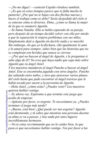 —¡No me digas! —contestó Cupido riéndose también.
—¡Es que en estos tiempos parece que te falla mucho la
puntería! ¿Por qué no te bajas con dos flechas nuevas y
haces el trabajo como se debe? Serás despedido del cielo si
se enteran cómo te diviertes. Dime, ¿cómo se llama la mujer
de la que se enamoró Agustín.
—Se llama Natalia. Ella se había separado de su pareja,
pero después de un tiempo decidió volver con ella por miedo
a que la separación le trajera problemas con sus niños.
Simplemente dejó a Agustín sin decirle nada y se marchó.
Sin embargo, sin que yo la flechara, ella igualmente lo amó
y lo amará para siempre, sabes bien que las historias que no
se completan son heridas que nunca se cierran.
—¿Por qué no buscan al ángel de Agustín, y le preguntan si
sabe algo de él? No creo que haya nadie que sepa más sobre
Agustín que su ángel Aniel.
Y los maestros mandaron al ángel Pancho a buscar al ángel
Aniel. Este se encontraba jugando con otros ángeles. Pancho
fue saltando entre nubes, y tuvo que atravesar varios planos
del cielo hasta que pudo encontrar al ángel travieso que le
había tocado por suerte a la personita de Agustín.
—Hola Aniel, ¿cómo estás? ¿Puedes venir? Los maestros
quieren hablar contigo.
—Sí, ahora voy. Espérame a que termine este juego que
acabo de empezar.
—Apúrate por favor, es urgente. Te necesitamos ya. ¿Puedes
terminar el juego más tarde?
—¡Bueno, está bien! ¿Qué puede ser tan urgente? Agustín
está durmiendo, y tú sabes que mientras una persona duerme
su alma se va a pasear, y hoy anda por unos lugares
increíblemente hermosos.
—No te estoy recriminando que no lo cuides bien, lo que
pasa es que necesitamos hablar contigo. Ven por favor a las
www.expandiendolaconciencia.blogspot.com
 
