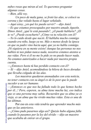 nubes rosas que miran al sol. Te queremos preguntar
algunas cosas.
—Bien, allá voy.
Un poco de mala gana, se frotó las alas, se colocó su
corona y fue volado hasta el lugar señalado.
—Aquí estoy, ¿en qué les puedo servir? —dijo Aniel.
—Es que estamos preocupados por nuestro amado Agustín.
Dinos Aniel, ¿qué le está pasando?, ¿él puede hablarte? ¿El
te ve? ¿Puede escucharte? ¿Cómo va tu relación con él?
—Yo lo cuido desde que nació. Él hablaba mucho conmigo
cuando era niño, luego ya no. Más o menos desde la época
en que su padre vino hacia aquí, que ya no habla conmigo.
¡Ni siquiera en su mente existo! Aunque las personas no nos
hablen ni nos pidan nunca nada, nosotros estamos atentos a
sus vidas. Pero si él no me lo pide yo no puedo hacer nada.
No estamos autorizados a hacer nada por nuestra propia
cuenta,
—¿Entonces hasta tú has perdido contacto con él?
—Sí —dijo Aniel, acomodándose la hilera de luces doradas
que llevaba colgada de las alas.
Los maestros quedaron anonadados con esta noticia,
no tener contacto con su ángel es de lo peor que le puede
suceder a un ser humano.
—¡Entonces es que nos ha fallado todo lo que hemos hecho
por él...! Pero, esperen, su alma tiene mucha luz, eso indica
que es una persona muy sabia. Recuerden que su alma ya es
vieja, es un alma que ha vivido muchas vidas. Esta es una de
las últimas.
Por eso en esta vida tendría que aprender mucho más
que en las anteriores.
—¿Cómo pudo pasarnos algo así? Quizás hubo alguna falla
cuando lo pasamos por la ley del olvido —dijo un maestro
que acababa de entrar en el grupo.
www.expandiendolaconciencia.blogspot.com
 