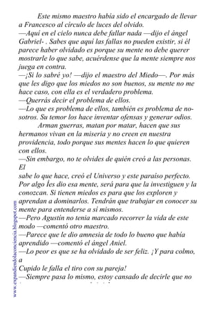 Este mismo maestro había sido el encargado de llevar
a Francesco al círculo de luces del olvido.
—Aquí en el cielo nunca debe fallar nada —dijo el ángel
Gabriel- . Sabes que aquí las fallas no pueden existir, si él
parece haber olvidado es porque su mente no debe querer
mostrarle lo que sabe, acuérdense que la mente siempre nos
juega en contra.
—¡Si lo sabré yo! —dijo el maestro del Miedo—. Por más
que les digo que los miedos no son buenos, su mente no me
hace caso, con ella es el verdadero problema.
—Querrás decir el problema de ellos.
—Lo que es problema de ellos, también es problema de no-
sotros. Su temor los hace inventar ofensas y generar odios.
Arman guerras, matan por matar, hacen que sus
hermanos vivan en la miseria y no creen en nuestra
providencia, todo porque sus mentes hacen lo que quieren
con ellos.
—Sin embargo, no te olvides de quién creó a las personas.
El
sabe lo que hace, creó el Universo y este paraíso perfecto.
Por algo Íes dio esa mente, será para que la investiguen y la
conozcan. Si tienen miedos es para que los exploren y
aprendan a dominarlos. Tendrán que trabajar en conocer su
mente para entenderse a sí mismos.
—Pero Agustín no tenia marcado recorrer la vida de este
modo —comentó otro maestro.
—Parece que le dio amnesia de todo lo bueno que había
aprendido —comentó el ángel Aniel.
—Lo peor es que se ha olvidado de ser feliz. ¡Y para colmo,
a
Cupido le falla el tiro con su pareja!
—Siempre pasa lo mismo, estoy cansado de decirle que no
juegue con eso —agregó Aniel.
www.expandiendolaconciencia.blogspot.com
 
