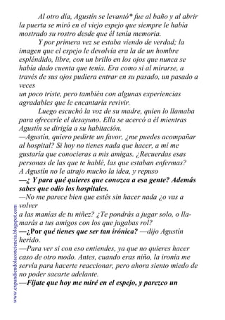 Al otro día, Agustín se levantó* fue al baño y al abrir
la puerta se miró en el viejo espejo que siempre le había
mostrado su rostro desde que él tenía memoria.
Y por primera vez se estaba viendo de verdad; la
imagen que el espejo le devolvía era la de un hombre
espléndido, libre, con un brillo en los ojos que nunca se
había dado cuenta que tenía. Era como si al mirarse, a
través de sus ojos pudiera entrar en su pasado, un pasado a
veces
un poco triste, pero también con algunas experiencias
agradables que le encantaría revivir.
Luego escuchó la voz de su madre, quien lo llamaba
para ofrecerle el desayuno. Ella se acercó a él mientras
Agustín se dirigía a su habitación.
—Agustín, quiero pedirte un favor, ¿me puedes acompañar
al hospital? Si hoy no tienes nada que hacer, a mí me
gustaría que conocieras a mis amigas. ¿Recuerdas esas
personas de las que te hablé, las que estaban enfermas?
A Agustín no le atrajo mucho la idea, y repuso
—¿ Y para qué quieres que conozca a esa gente? Además
sabes que odio los hospitales.
—No me parece bien que estés sin hacer nada ¿o vas a
volver
a las manías de tu niñez? ¿Te pondrás a jugar solo, o lla-
marás a tus amigos con los que jugabas rol?
—¿Por qué tienes que ser tan irónica? —dijo Agustín
herido.
—Para ver si con eso entiendes, ya que no quieres hacer
caso de otro modo. Antes, cuando eras niño, la ironía me
servía para hacerte reaccionar, pero ahora siento miedo de
no poder sacarte adelante.
—Fíjate que hoy me miré en el espejo, y parezco un
hombre nuevo. Me estoy dando cuenta de que todo este
www.expandiendolaconciencia.blogspot.com
 