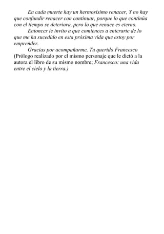 En cada muerte hay un hermosísimo renacer, Y no hay
que confundir renacer con continuar, porque lo que continúa
con el tiempo se deteriora, pero lo que renace es eterno.
Entonces te invito a que comiences a enterarte de lo
que me ha sucedido en esta próxima vida que estoy por
emprender.
Gracias por acompañarme, Tu querido Francesco
(Prólogo realizado por el mismo personaje que le dictó a la
autora el libro de su mismo nombre; Francesco: una vida
entre el cielo y la tierra.)
 