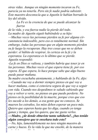 otras vidas. Aunque en ningún momento tocaron su Fe,
parecía ya no tenerla. Pero sin fe nadie podría subsistir.
Este maestro desconocía que a Agustín le habían borrado la
ley del olvido.
La Fe es la creencia de que se puede alcanzar la
fuerza
de la vida, y esa fuerza nadie la pierde del todo.
La madre de Agustín siguió habiéndole a su hijo:
—Muchas veces las personas pierden su fe por alguna cir-
cunstancia indeseable, pero eso es totalmente normal. Sin
embargo, (odas las personas que en algún momento pierden
su fe luego la recuperan. Hay tres cosas que no se deben
perder: el hábito de respirar, la certeza en la fe y la
esperanza. La esperanza es lo último que se pierde.
Agustín respondió:
-La fe en Dios es valiosa, y también habría que tener je en
las personas. Muchas veces el que espera tiene fe, por eso
espera. El que espera, lo hace porque sabe que algo bueno
puede pasar mañana.
Su madre escuchaba atentamente, y hablando de la Fe, dijo:
—Cuando me voy a dormir siempre pienso en qué voy a
hacer mañana, como si estuviera segura de que voy a seguir
con vida. Cuando nos despedimos te saludo sabiendo que
voy a volver a verte, no pienso en que puedo perderte. No
pienso en la posibilidad de la muerte, porque creo que eso
les sucede a los demás, a esa gente que no conozco. Se
mueren los extraños, los míos deben esperar un poco más.
Quiero que esperen hasta que les diga, cuando yo tenga
ganas y tiempo, que los quiero, que me gusta verlos.
—Madre, ¿de donde obtuviste tanta sabiduría?, ¿has tenido
algún consejero que te enseñara todo esto?
—No, hijo, lamentablemente no tuve ningún maestro de
carne y hueso. Es la vida la que me enseñó, de la manera
más dolorosa. El año pasado se murió mi mejor amiga, y
www.expandiendolaconciencia.blogspot.com
 
