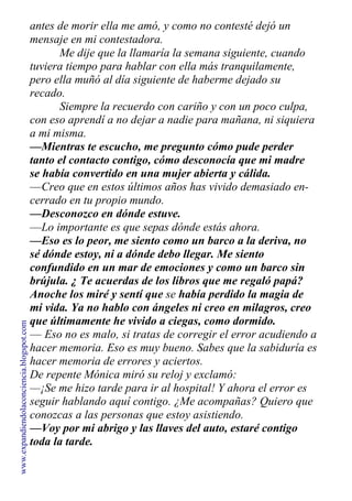 antes de morir ella me amó, y como no contesté dejó un
mensaje en mi contestadora.
Me dije que la llamaría la semana siguiente, cuando
tuviera tiempo para hablar con ella más tranquilamente,
pero ella muñó al día siguiente de haberme dejado su
recado.
Siempre la recuerdo con cariño y con un poco culpa,
con eso aprendí a no dejar a nadie para mañana, ni siquiera
a mi misma.
—Mientras te escucho, me pregunto cómo pude perder
tanto el contacto contigo, cómo desconocía que mi madre
se había convertido en una mujer abierta y cálida.
—Creo que en estos últimos años has vivido demasiado en-
cerrado en tu propio mundo.
—Desconozco en dónde estuve.
—Lo importante es que sepas dónde estás ahora.
—Eso es lo peor, me siento como un barco a la deriva, no
sé dónde estoy, ni a dónde debo llegar. Me siento
confundido en un mar de emociones y como un barco sin
brújula. ¿ Te acuerdas de los libros que me regaló papá?
Anoche los miré y sentí que se había perdido la magia de
mi vida. Ya no hablo con ángeles ni creo en milagros, creo
que últimamente he vivido a ciegas, como dormido.
— Eso no es malo, si tratas de corregir el error acudiendo a
hacer memoria. Eso es muy bueno. Sabes que la sabiduría es
hacer memoria de errores y aciertos.
De repente Mónica miró su reloj y exclamó:
—¡Se me hizo tarde para ir al hospital! Y ahora el error es
seguir hablando aquí contigo. ¿Me acompañas? Quiero que
conozcas a las personas que estoy asistiendo.
—Voy por mi abrigo y las llaves del auto, estaré contigo
toda la tarde.
www.expandiendolaconciencia.blogspot.com
 