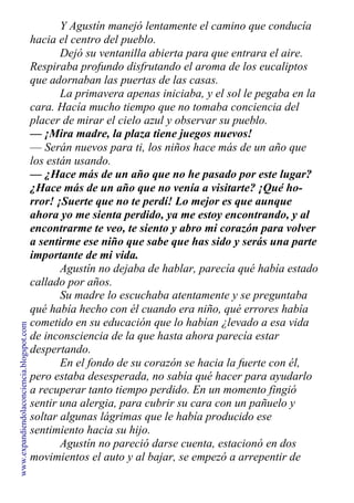 Y Agustín manejó lentamente el camino que conducía
hacia el centro del pueblo.
Dejó su ventanilla abierta para que entrara el aire.
Respiraba profundo disfrutando el aroma de los eucaliptos
que adornaban las puertas de las casas.
La primavera apenas iniciaba, y el sol le pegaba en la
cara. Hacía mucho tiempo que no tomaba conciencia del
placer de mirar el cielo azul y observar su pueblo.
— ¡Mira madre, la plaza tiene juegos nuevos!
— Serán nuevos para ti, los niños hace más de un año que
los están usando.
— ¿Hace más de un año que no he pasado por este lugar?
¿Hace más de un año que no venía a visitarte? ¡Qué ho-
rror! ¡Suerte que no te perdí! Lo mejor es que aunque
ahora yo me sienta perdido, ya me estoy encontrando, y al
encontrarme te veo, te siento y abro mi corazón para volver
a sentirme ese niño que sabe que has sido y serás una parte
importante de mi vida.
Agustín no dejaba de hablar, parecía qué había estado
callado por años.
Su madre lo escuchaba atentamente y se preguntaba
qué había hecho con él cuando era niño, qué errores había
cometido en su educación que lo habían ¿levado a esa vida
de inconsciencia de la que hasta ahora parecía estar
despertando.
En el fondo de su corazón se hacia la fuerte con él,
pero estaba desesperada, no sabía qué hacer para ayudarlo
a recuperar tanto tiempo perdido. En un momento fingió
sentir una alergia, para cubrir su cara con un pañuelo y
soltar algunas lágrimas que le había producido ese
sentimiento hacia su hijo.
Agustín no pareció darse cuenta, estacionó en dos
movimientos el auto y al bajar, se empezó a arrepentir de
www.expandiendolaconciencia.blogspot.com
 