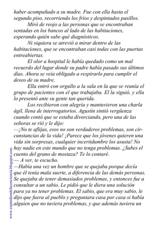 haber acompañado a su madre. Fue con ella hasta el
segundo piso, recorriendo los fríos y despintados pasillos.
Miró de reojo a las personas que se encontraban
sentadas en los bancos al lado de las habitaciones,
esperando quién sabe qué diagnósticos.
Ni siquiera se atrevió a mirar dentro de las
habitaciones, que se encontraban casi todas con las puertas
entreabiertas.
El olor a hospital le había quedado como un mal
recuerdo del lugar donde su padre había pasado sus últimos
días. Ahora se veía obligado a respirarlo para cumplir el
deseo de su madre.
Ella entró con orgullo a la sala en la que se reunía el
grupo de pacientes con el que trabajaba. El la siguió, y ella
lo presentó ante su gente tan querida.
Los recibieron con alegría y mantuvieron una charla
ágil, llena de interrogatorios. Agustín sintió vergüenza
cuando contó que se estaba divorciando, pero una de las
señoras se rió y le dijo:
—¡No te aflijas, esos no son verdaderos problemas, son cir-
cunstancias de la vida! ¡Parece que los jóvenes quieren una
vida sin sorpresas, cualquier incertidumbre los asusta! No
hay nadie en este mundo que no tenga problemas. ¿Sabes el
cuento del grano de mostaza? Te lo contaré.
— A ver, te escucho.
—Había una vez un hombre que se quejaba porque decía
que él tenía mala suerte, a diferencia de las demás personas.
Se quejaba de tener demasiados problemas, y entonces fue a
consultar a un sabio. Le pidió que le diera una solución
para ya no tener problemas. El sabio, que era muy sabio, le
dijo que fuera al pueblo y preguntara casa por casa si había
alguien que no tuviera problemas, y que además tuviera un
www.expandiendolaconciencia.blogspot.com
 