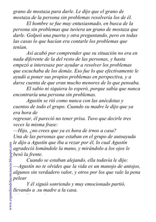 grano de mostaza para darle. Le dijo que el grano de
mostaza de la persona sin problemas resolvería los de él.
El hombre se fue muy entusiasmado, en busca de la
persona sin problemas que tuviera un grano de mostaza que
darle. Golpeó una puerta y otra preguntando, pero en todas
las casas lo que hacían era contarle los problemas que
tenían.
Así acabó por comprender que su situación no era en
nada diferente de la del resto de las personas, y hasta
empezó a interesase por ayudar a resolver los problemas
que escuchaba de los demás. Eso fue lo que efectivamente le
ayudó a poner sus propios problemas en perspectiva, y a
darse cuenta de que eran mucho menores de lo que pensaba.
El sabio ni siquiera lo esperó, porque sabía que nunca
encontraría una persona sin problemas.
Agustín se rió como nunca con las anécdotas y
cuentos de todo el grupo. Cuando su madre le dijo que ya
era hora de
regresar, él pareció no tener prisa. Tuvo que decirle tres
veces la misma frase:
—Hijo, ¿no crees que ya es hora de irnos a casa?
Una de las personas que estaban en el grupo de autoayuda
le dijo a Agustín que iba a rezar por él, lo cual Agustín
agradeció lomándole la mano, y mirándolo a los ojos le
besó la frente.
Cuando se estaban alejando, ella todavía le dijo:
—Agustín no te olvides que la vida es un manojo de antojos,
algunos sin verdadero valor, y otros por los que vale la pena
pelear
Y él siguió sonriendo y muy emocionado partió,
llevando a .su madre a la casa.
Y los días pasaban...
www.expandiendolaconciencia.blogspot.com
 