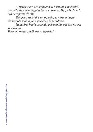 Algunas veces acompañaba al hospital a su madre,
pero él solamente llegaba hasta la puerta. Después de todo
era el espacio de ella.
Tampoco su madre se lo pedía, ése era un lugar
demasiado íntimo para que él se lo invadiera.
Su madre, había acabado por admitir que ése no era
su espacio.
Pero entonces, ¿cuál era su espacio?
www.expandiendolaconciencia.blogspot.com
 