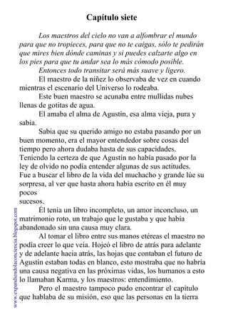 Capítulo siete
Los maestros del cielo no van a alfombrar el mundo
para que no tropieces, para que no te caigas, sólo te pedirán
que mires bien dónde caminas y si puedes calzarte algo en
los pies para que tu andar sea lo más cómodo posible.
Entonces todo transitar será más suave y ligero.
El maestro de la niñez lo observaba de vez en cuando
mientras el escenario del Universo lo rodeaba.
Este buen maestro se acunaba entre mullidas nubes
llenas de gotitas de agua.
El amaba el alma de Agustín, esa alma vieja, pura y
sabia.
Sabia que su querido amigo no estaba pasando por un
buen momento, era el mayor entendedor sobre cosas del
tiempo pero ahora dudaba hasta de sus capacidades.
Teniendo la certeza de que Agustín no había pasado por la
ley de olvido no podía entender algunas de sus actitudes.
Fue a buscar el libro de la vida del muchacho y grande lúe su
sorpresa, al ver que hasta ahora había escrito en él muy
pocos
sucesos.
Él tenía un libro incompleto, un amor inconcluso, un
matrimonio roto, un trabajo que le gustaba y que había
abandonado sin una causa muy clara.
Al tomar el libro entre sus manos etéreas el maestro no
podía creer lo que veía. Hojeó el libro de atrás para adelante
y de adelante hacia atrás, las hojas que contaban el futuro de
Agustín estaban todas en blanco, esto mostraba que no habría
una causa negativa en las próximas vidas, los humanos a esto
lo llamaban Karma, y los maestros: entendimiento.
Pero el maestro tampoco pudo encontrar el capítulo
que hablaba de su misión, eso que las personas en la tierra
llaman Dharma.
www.expandiendolaconciencia.blogspot.com
 
