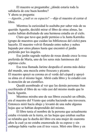 El maestro se preguntaba: ¿dónde estaría toda la
sabiduría de este buen hombre?
Y ahora se pregunta:
—Agustín, ¿cuál es su espacio? —dijo el maestro al cerrar el
libro.
Mientras la curiosidad lo asaltaba por saber más de su
querido Agustín, decidió mirar el libro de otras almas, las
cuales habían disfrutado de una hermosa estadía en el cielo.
Claro que tuvo que pedir permiso a la Junta Karmika
(grupo de maestros que cuidan las bibliotecas del cielo) para
hacerlo. El maestro volvió flotando entre nubes y nubes
bajando por otros planos hasta que encontró el jardín
preferido por los ángeles.
Ese jardín sagrado repleto de rosas donde crece la rosa
preferida de María, uno de los seres más luminosos del
séptimo cielo.
Esa rosa llamada Jarime despedía el aroma más dulce
del mundo, una mezcla entre frescura y picante.
El maestro apoyó su corona en el verde del césped y apoyó
su alma en el mismo lugar. Abrió cada libro y lo estudió con
la atención de un científico.
Quedó asombrado al ver que las demás personas iban
escribiendo el libro de su vida casi del mismo modo que lo
hacía Agustín.
Mientras miraba uno de sus libros escuchó un silbido,
era el maestro del Viento que estaba haciendo una travesura.
Entonces miró hacia abajo y levantó de una nube algunas
hojas que se habían desprendido del mismo.
El libro tenia el nombre de la persona que actualmente
estaba viviendo en la tierra, en las hojas que estaban sueltas
se relataba que la dueña del libro era una mujer de cuarenta
años la cual ya no estaba enamorada de su esposo y sin
embargo había vuelto con él tres veces. Miró otro libro y en
www.expandiendolaconciencia.blogspot.com
 