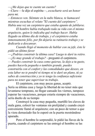 —¿Me dejas que te cuente un cuento?
—Claro —le dijo el espíritu—, escucharte será un honor
para mi.
—Entonces ven. Siéntate en la nube blanca, te hamacaré
mientras escuchas el relato "El cuento del carpintero”.
Había una vez un carpintero que estaba apunto de jubilarse.
El hombre había trabajado toda su vida con el mismo
arquitecto, quien le indicaba qué trabajo hacer. Había
llegado su último día de trabajo, y el carpintero estaba
inmensamente feliz, por fin dejaría su rutinario trabajo y se
dedicaría a descansar.
Cuando llegó el momento de hablar con su jefe, éste le
pidió un último favor
—¿Podrías construir la última casa? Luego te daré tu retiro.
—¿Es muy grande el trabajo? - preguntó el carpintero.
— Puedes construir la casa como quieras, la dejo a tu gusto,
puedes hacerla pequeña o también grande, puedes
construirla con el confort y las comodidades que desees, en
esta labor no te pondré ni tiempo ni te daré un plano, tú ya
sabes de construcción y yo te tengo la confianza suficiente
para no tener que supervisar tu trabajo.
El carpintero, con muy pocas ganas, aceptó.
Sería su última casa y luego la libertad de no tener más que
levantarse temprano, no llegar cansado los viernes, tampoco
esperar las vacaciones, porque estaría siempre de vacaciones,
sería dueño de su tiempo
Construyó la casa muy pequeña, martilló los clavos de
mala gana, colocó las ventanas sin prolijidad y cuando creyó
conveniente llamó al arquitecto; con un poco de temor a que
la viera demasiado fea lo esperó en la puerta mostrándose
apurado.
Pero el hombre lo sorprendió, le pidió las llaves de la
puerta, cuando el carpintero se las entregó el hombre se las
www.expandiendolaconciencia.blogspot.com
 