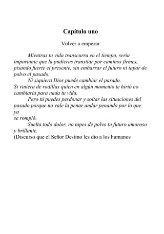Capítulo uno
Volver a empezar
Mientras tu vida transcurra en el tiempo, sería
importante que la pudieras transitar por caminos firmes,
pisando fuerte el presente, sin embarrar el futuro ni tapar de
polvo el pasado.
Ni siquiera Dios puede cambiar el pasado.
Si viniera de rodillas quien en algún momento te hirió no
cambiaría para nada tu vida.
Pero tú puedes perdonar y soltar las situaciones del
pasado porque no vale la penar andar penando por lo que
ya
se rompió.
Suelta todo dolor, no tapes de polvo tu futuro amoroso
y brillante.
(Discurso que el Señor Destino les dio a los humanos
mientras dormían.)
 