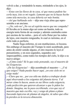 volvió a dar, y tomándole la mano, mirándolo a los ojos, le
dijo:
—Estas son las llaves de tu casa, sé que nunca pudiste ha-
cerla tuya, éste es mi regalo. Lamento que no la hayas hecho
como tela merecías, tu casa debería ser más bonita.
—Así que hablando solo —dijo una vieja alma que repre-
sentaba a un anciano.
—¿No, solo no! ¿No ves al espíritu nuevo que me compaña?
El llevaba en la mano algo así como un bastón, toda su
energía tenía forma de un cuerpo y además caminaba como
por encima de las nubes... pero al verlo flotar por las nubes
de lejos, este maestro rengueaba, lo cual es rarísimo, en el
cielo todo es perfecto.
Nadie llega enfermo, ni con mutilaciones, ni locuras.
Sin embargo el maestro del Tiempo lo miró asombrado, pero
antes de emitir sonido alguno, el otro maestro le leyó el
pensamiento, y en esos segundos, segundos casi
imperceptibles, como todos los tiempos del cielo, le dijo a su
nuevo amigo:
—¿Cómo estás? Sé lo que estás pensando, soy el maestro de
las Exigencias.
-¡De las Exigencias! —dijo asombrado el maestro—. ¿Y tú
que exiges? Nada puedes hacer aquí, ¡en este cielo no se
exige nada!
—Claro que no... por eso sólo me dedico a trabajar desde
aquí observando a los exigentes del planeta tierra. Y al
mirar cómo lo hacen, anoto en sus libros cada exigencia,
cada perfección que quieren alcanzar o que le piden los
demás. Imagina, me la paso escribiendo, creo que soy el
maestro que más escribo, voy y vengo de plano a plano
buscando lapiceras de plumas de ángeles, tú sabes que ellos
la pierden en la tercera dimensión.
www.expandiendolaconciencia.blogspot.com
 