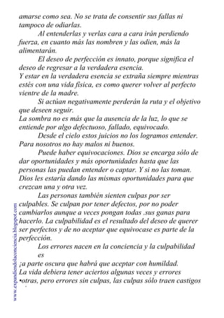 amarse como sea. No se trata de consentir sus fallas ni
tampoco de odiarlas.
Al entenderlas y verlas cara a cara irán perdiendo
fuerza, en cuanto más las nombren y las odien, más la
alimentarán.
El deseo de perfección es innato, porque significa el
deseo de regresar a la verdadera esencia.
Y estar en la verdadera esencia se extraña siempre mientras
estés con una vida física, es como querer volver al perfecto
vientre de la madre.
Si actúan negativamente perderán la ruta y el objetivo
que deseen seguir.
La sombra no es más que la ausencia de la luz, lo que se
entiende por algo defectuoso, fallado, equivocado.
Desde el cielo estos juicios no los logramos entender.
Para nosotros no hay malos ni buenos.
Puede haber equivocaciones. Dios se encarga sólo de
dar oportunidades y más oportunidades hasta que las
personas las puedan entender o captar. Y si no las toman.
Dios les estaría dando las mismas oportunidades para que
crezcan una y otra vez.
Las personas también sienten culpas por ser
culpables. Se culpan por tener defectos, por no poder
cambiarlos aunque a veces pongan todas .sus ganas para
hacerlo. La culpabilidad es el resultado del deseo de querer
ser perfectos y de no aceptar que equivocase es parte de la
perfección.
Los errores nacen en la conciencia y la culpabilidad
es
¡a parte oscura que habrá que aceptar con humildad.
La vida debiera tener aciertos algunas veces y errores
•otras, pero errores sin culpas, las culpas sólo traen castigos
y los castigos, resentimientos.
www.expandiendolaconciencia.blogspot.com
 