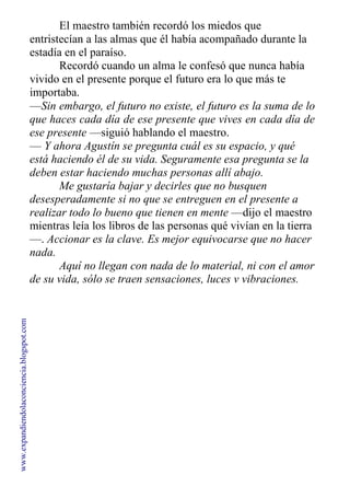 El maestro también recordó los miedos que
entristecían a las almas que él había acompañado durante la
estadía en el paraíso.
Recordó cuando un alma le confesó que nunca había
vivido en el presente porque el futuro era lo que más te
importaba.
—Sin embargo, el futuro no existe, el futuro es la suma de lo
que haces cada día de ese presente que vives en cada día de
ese presente —siguió hablando el maestro.
— Y ahora Agustín se pregunta cuál es su espacio, y qué
está haciendo él de su vida. Seguramente esa pregunta se la
deben estar haciendo muchas personas allí abajo.
Me gustaría bajar y decirles que no busquen
desesperadamente si no que se entreguen en el presente a
realizar todo lo bueno que tienen en mente —dijo el maestro
mientras leía los libros de las personas qué vivían en la tierra
—. Accionar es la clave. Es mejor equivocarse que no hacer
nada.
Aquí no llegan con nada de lo material, ni con el amor
de su vida, sólo se traen sensaciones, luces v vibraciones.
www.expandiendolaconciencia.blogspot.com
 