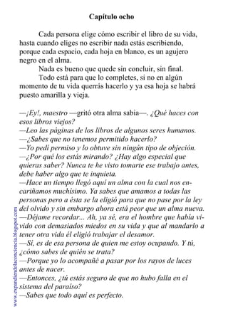 Capítulo ocho
Cada persona elige cómo escribir el libro de su vida,
hasta cuando eliges no escribir nada estás escribiendo,
porque cada espacio, cada hoja en blanco, es un agujero
negro en el alma.
Nada es bueno que quede sin concluir, sin final.
Todo está para que lo completes, si no en algún
momento de tu vida querrás hacerlo y ya esa hoja se habrá
puesto amarilla y vieja.
—¡Ey!, maestro —gritó otra alma sabia—. ¿Qué haces con
esos libros viejos?
—Leo las páginas de los libros de algunos seres humanos.
—¿Sabes que no tenemos permitido hacerlo?
—Yo pedí permiso y lo obtuve sin ningún tipo de objeción.
—¿Por qué los estás mirando? ¿Hay algo especial que
quieras saber? Nunca te he visto tomarte ese trabajo antes,
debe haber algo que te inquieta.
—Hace un tiempo llegó aquí un alma con la cual nos en-
cariñamos muchísimo. Ya sabes que amamos a todas las
personas pero a ésta se la eligió para que no pase por la ley
del olvido y sin embargo ahora está peor que un alma nueva.
—Déjame recordar... Ah, ya sé, era el hombre que había vi-
vido con demasiados miedos en su vida y que al mandarlo a
tener otra vida él eligió trabajar el desamor.
—Sí, es de esa persona de quien me estoy ocupando. Y tú,
¿cómo sabes de quién se trata?
—Porque yo lo acompañé a pasar por los rayos de luces
antes de nacer.
—Entonces, ¿tú estás seguro de que no hubo falla en el
sistema del paraíso?
—Sabes que todo aquí es perfecto.
www.expandiendolaconciencia.blogspot.com
 