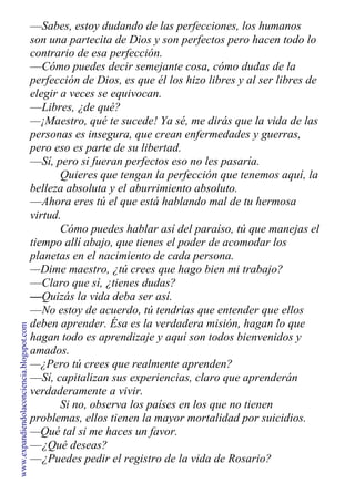 —Sabes, estoy dudando de las perfecciones, los humanos
son una partecita de Dios y son perfectos pero hacen todo lo
contrario de esa perfección.
—Cómo puedes decir semejante cosa, cómo dudas de la
perfección de Dios, es que él los hizo libres y al ser libres de
elegir a veces se equivocan.
—Libres, ¿de qué?
—¡Maestro, qué te sucede! Ya sé, me dirás que la vida de las
personas es insegura, que crean enfermedades y guerras,
pero eso es parte de su libertad.
—Sí, pero si fueran perfectos eso no les pasaría.
Quieres que tengan la perfección que tenemos aquí, la
belleza absoluta y el aburrimiento absoluto.
—Ahora eres tú el que está hablando mal de tu hermosa
virtud.
Cómo puedes hablar así del paraíso, tú que manejas el
tiempo allí abajo, que tienes el poder de acomodar los
planetas en el nacimiento de cada persona.
—Dime maestro, ¿tú crees que hago bien mi trabajo?
—Claro que sí, ¿tienes dudas?
—Quizás la vida deba ser así.
—No estoy de acuerdo, tú tendrías que entender que ellos
deben aprender. Ésa es la verdadera misión, hagan lo que
hagan todo es aprendizaje y aquí son todos bienvenidos y
amados.
—¿Pero tú crees que realmente aprenden?
—Sí, capitalizan sus experiencias, claro que aprenderán
verdaderamente a vivir.
Si no, observa los países en los que no tienen
problemas, ellos tienen la mayor mortalidad por suicidios.
—Qué tal si me haces un favor.
—¿Qué deseas?
—¿Puedes pedir el registro de la vida de Rosario?
www.expandiendolaconciencia.blogspot.com
 