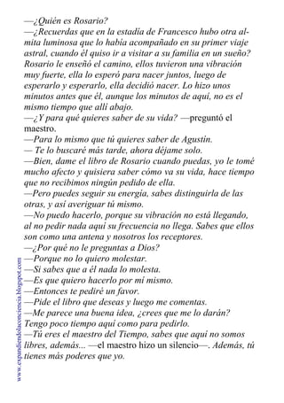 —¿Quién es Rosario?
—¿Recuerdas que en la estadía de Francesco hubo otra al-
mita luminosa que lo había acompañado en su primer viaje
astral, cuando él quiso ir a visitar a su familia en un sueño?
Rosario le enseñó el camino, ellos tuvieron una vibración
muy fuerte, ella lo esperó para nacer juntos, luego de
esperarlo y esperarlo, ella decidió nacer. Lo hizo unos
minutos antes que él, aunque los minutos de aquí, no es el
mismo tiempo que allí abajo.
—¿Y para qué quieres saber de su vida? —preguntó el
maestro.
—Para lo mismo que tú quieres saber de Agustín.
— Te lo buscaré más tarde, ahora déjame solo.
—Bien, dame el libro de Rosario cuando puedas, yo le tomé
mucho afecto y quisiera saber cómo va su vida, hace tiempo
que no recibimos ningún pedido de ella.
—Pero puedes seguir su energía, sabes distinguirla de las
otras, y así averiguar tú mismo.
—No puedo hacerlo, porque su vibración no está llegando,
al no pedir nada aquí su frecuencia no llega. Sabes que ellos
son como una antena y nosotros los receptores.
—¿Por qué no le preguntas a Dios?
—Porque no lo quiero molestar.
—Si sabes que a él nada lo molesta.
—Es que quiero hacerlo por mí mismo.
—Entonces te pediré un favor.
—Pide el libro que deseas y luego me comentas.
—Me parece una buena idea, ¿crees que me lo darán?
Tengo poco tiempo aquí como para pedirlo.
—Tú eres el maestro del Tiempo, sabes que aquí no somos
libres, además... —el maestro hizo un silencio—. Además, tú
tienes más poderes que yo.
www.expandiendolaconciencia.blogspot.com
 