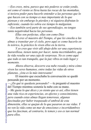 —Eso crees, mira, parece que mis poderes se están yendo,
así como el viento se lleva hasta las rocas de las montañas,
si tuviera poder para hacerle entender a las personas que lo
que hacen con su tiempo es mas importante de lo que
piensan y sin embargo lo pierden y ni siquiera disfrutan lo
suficiente, cuando les sobra ese tiempo lo malgastan.
—Eso también será parte de sus aprendizajes, no tengas
tanta negatividad hacia las personas.
Ellas son perfectas, ellas son como Dios
Tú eres el maestro del Tiempo, el que les enseña a las
almas a transitar por el cielo, pero aquí es como hacerlo en
lo teórico, lo práctico lo viven ellos en la tierra.
Y yo creo que vivir allí abajo debe ser una experiencia
maravillosa, tienen tanto por hacer, tanta incertidumbre, que
la vida resulta ser una caja de sorpresas. No es como aquí
que todo es tan tranquilo, que la paz vibra en todo lugar y
momento.
Ahora observa, descorre esa nube rosada y mira cómo
viven los seres humanos, entre todas las vidas de otros
planetas, ¡ésta es la más interesante!
El maestro que escuchaba la conversación se quedó
pensando por un momento.
—¿En qué te quedaste pensando? —le preguntó el maestro
del Tiempo mientras sostenía la nube con su mano.
—Me gusta lo que dices y yo siento que es así, ellos tienen
una vida rica en experiencias, en afectos y conocimientos,
pero cuando estas almas llegan temerosas, algunas
fascinadas por haber traspasado el umbral de esta
dimensión, ellas se quejan de lo que pasaron en sus vidas. Y
no ven la vida como un mar de emociones e incertidumbres
que los fascinan, al contrario, le temen y eso es tan normal
para ellos.
www.expandiendolaconciencia.blogspot.com
 