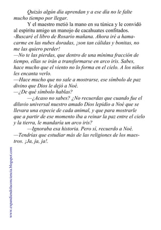 Quizás algún día aprendan y a ese día no le falte
mucho tiempo por llegar.
Y el maestro metió la mano en su túnica y le convidó
al espíritu amigo un manojo de cacahuates confitados.
-Buscaré el libro de Rosario mañana. Ahora iré a hama-
carme en las nubes doradas, ¡son tan cálidas y bonitas, no
me las quiero perder!
—No te las pierdas, que dentro de una mínima fracción de
tiempo, ellas se irán a transformarse en arco iris. Sabes,
hace mucho que el viento no lo forma en el cielo. A los niños
les encanta verlo.
—Hace mucho que no sale a mostrarse, ese símbolo de paz
divino que Dios le dejó a Noé.
—¿De qué símbolo hablas?
—¿Acaso no sabes? ¿No recuerdas que cuando fue el
diluvio universal nuestro amado Dios lepidio a Noé que se
llevara una especie de cada animal, y que para mostrarle
que a partir de ese momento iba a reinar la paz entre el cielo
y la tierra, le mandaría un arco iris?
—Ignoraba esa historia. Pero sí, recuerdo a Noé.
—Tendrías que estudiar más de las religiones de los maes-
tros. ¡Ja, ja, ja!.
www.expandiendolaconciencia.blogspot.com
 