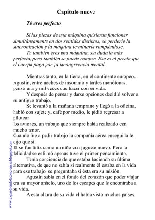 Capítulo nueve
Tú eres perfecto
Si las piezas de una máquina quisieran funcionar
simultáneamente en dos sentidos distintos, se perdería la
sincronización y la máquina terminaría rompiéndose.
Tú también eres una máquina, sin duda la más
perfecta, pero también se puede romper. Ese es el precio que
el cuerpo paga por ¡a incongruencia mental.
Mientras tanto, en la tierra, en el continente europeo...
Agustín, entre noches de insomnio y tardes monótonas,
pensó una y mil veces que hacer con su vida.
Y después de pensar y darse opciones decidió volver a
su antiguo trabajo.
Se levantó a la mañana temprano y llegó a la oficina,
habló con sujete y, café por medio, le pidió regresar a
pilotear
los aviones, un trabajo que siempre había realizado con
mucho amor.
Cuando fue a pedir trabajo la compañía aérea enseguida le
dijo que sí.
El se fue feliz como un niño con juguete nuevo. Pero la
felicidad se esfumó apenas tuvo el primer pensamiento.
Tenía conciencia de que estaba haciendo su última
alternativa, de que no sabía si realmente él estaba en la vida
para ese trabajo; se preguntaba si ésta era su misión.
Agustín sabía en el fondo del corazón que poder viajar
era su mayor anhelo, uno de los escapes que le encontraba a
su vida.
A esta altura de su vida él había visto muchos países,
conocía de costumbres y modismos. Las capitales de todos
www.expandiendolaconciencia.blogspot.com
 