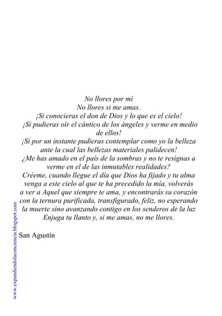 No llores por mí
No llores si me amas.
¡Si conocieras el don de Dios y lo que es el cielo!
¡Si pudieras oír el cántico de los ángeles y verme en medio
de ellos!
¡Si por un instante pudieras contemplar como yo la belleza
ante la cual las bellezas materiales palidecen!
¿Me has amado en el país de la sombras y no te resignas a
verme en el de las inmutables realidades?
Créeme, cuando llegue el día que Dios ha fijado y tu alma
venga a este cielo al que te ha precedido la mía, volverás
a ver a Aquel que siempre te ama, y encontrarás su corazón
con la ternura purificada, transfigurado, feliz, no esperando
la muerte sino avanzando contigo en los senderos de la luz
Enjuga tu llanto y, si me amas, no me llores.
San Agustín
www.expandiendolaconciencia.blogspot.com
 