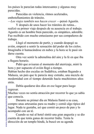 los países le parecían todas interesantes y algunas muy
parecidas.
Parecidas en violencia, ritmos acelerados,
embotellamientos de tránsito.
—Los viajes también nos hacen crecer —pensó Agustín.
Y después de unos hacer los trámites de rutina...
realizó su primer viaje después de su ausencia en el trabajo.
Agustín es un hombre bien parecido, es simpático, adorable.
Fue recibido con mucho entusiasmo por sus compañeros de
trabajo.
Llegó el momento de partir, y cuando despegó su
avión, empezó a sentir la sensación del poder de los cielos.
Imaginaba ir hamacándose en nubes y la hora se le pasó sin
darse cuenta.
Otra vez sentir la adrenalina del aire y la fe en que iba
a llegara horario.
Pidió que avisaran el momento del aterrizaje, miró la
hora y por supuesto el avión llegó a tiempo.
Habían hecho dos escalas en Sudáfrica, estaban llegando a
Malasia, un país que le parecía muy extraño, una mezcla de
modernidad con el tiempo detenido hacía muchísimos años
atrás.
Debía quedarse dos días en ese lugar para luego
regresar.
Muchas veces no sentía atracción por recorrer lo que ya sabía
que conocía.
Durante su primer día en Malasia llamó a su casa,
compro unas artesanías para su madre y comió algo típico del
lugar. Nada te gustaba, así que comió un poco de pan y lo
acompañó con un té.
Cuando se rué al hotel sintió una gran angustia y se dio
cuenta de que tenía ganas de recorrer India. Tenía la
dirección de un templo hindú, la buscó en su agenda
www.expandiendolaconciencia.blogspot.com
 