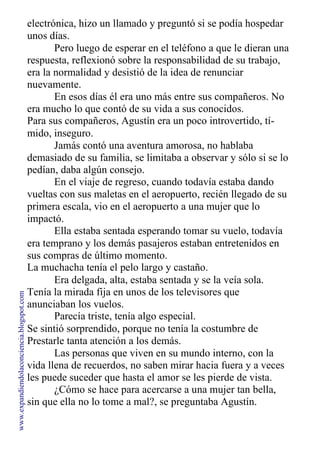 electrónica, hizo un llamado y preguntó si se podía hospedar
unos días.
Pero luego de esperar en el teléfono a que le dieran una
respuesta, reflexionó sobre la responsabilidad de su trabajo,
era la normalidad y desistió de la idea de renunciar
nuevamente.
En esos días él era uno más entre sus compañeros. No
era mucho lo que contó de su vida a sus conocidos.
Para sus compañeros, Agustín era un poco introvertido, tí-
mido, inseguro.
Jamás contó una aventura amorosa, no hablaba
demasiado de su familia, se limitaba a observar y sólo si se lo
pedían, daba algún consejo.
En el viaje de regreso, cuando todavía estaba dando
vueltas con sus maletas en el aeropuerto, recién llegado de su
primera escala, vio en el aeropuerto a una mujer que lo
impactó.
Ella estaba sentada esperando tomar su vuelo, todavía
era temprano y los demás pasajeros estaban entretenidos en
sus compras de último momento.
La muchacha tenía el pelo largo y castaño.
Era delgada, alta, estaba sentada y se la veía sola.
Tenía la mirada fija en unos de los televisores que
anunciaban los vuelos.
Parecía triste, tenía algo especial.
Se sintió sorprendido, porque no tenía la costumbre de
Prestarle tanta atención a los demás.
Las personas que viven en su mundo interno, con la
vida llena de recuerdos, no saben mirar hacia fuera y a veces
les puede suceder que hasta el amor se les pierde de vista.
¿Cómo se hace para acercarse a una mujer tan bella,
sin que ella no lo tome a mal?, se preguntaba Agustín.
www.expandiendolaconciencia.blogspot.com
 