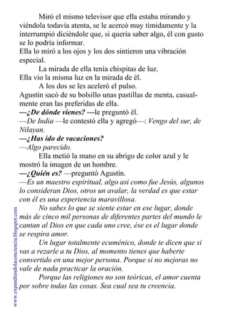 Miró el mismo televisor que ella estaba mirando y
viéndola todavía atenta, se le acercó muy tímidamente y la
interrumpió diciéndole que, si quería saber algo, él con gusto
se lo podría informar.
Ella lo miró a los ojos y los dos sintieron una vibración
especial.
La mirada de ella tenía chispitas de luz.
Ella vio la misma luz en la mirada de él.
A los dos se les aceleró el pulso.
Agustín sacó de su bolsillo unas pastillas de menta, casual-
mente eran las preferidas de ella.
—¿De dónde vienes? —le preguntó él.
—De India —le contestó ella y agregó—: Vengo del sur, de
Nilayan.
—¿Has ido de vacaciones?
—Algo parecido.
Ella metió la mano en su abrigo de color azul y le
mostró la imagen de un hombre.
—¿Quién es? —preguntó Agustín.
—Es un maestro espiritual, algo asi como fue Jesús, algunos
lo consideran Dios, otros un avalar, la verdad es que estar
con él es una experiencia maravillosa.
No sabes lo que se siente estar en ese lugar, donde
más de cinco mil personas de diferentes partes del mundo le
cantan al Dios en que cada uno cree, ése es el lugar donde
se respira amor.
Un lugar totalmente ecuménico, donde te dicen que si
vas a rezarle a tu Dios, al momento tienes que haberte
convertido en una mejor persona. Porque si no mejoras no
vale de nada practicar la oración.
Porque las religiones no son teóricas, el amor cuenta
por sobre todas las cosas. Sea cual sea tu creencia.
www.expandiendolaconciencia.blogspot.com
 