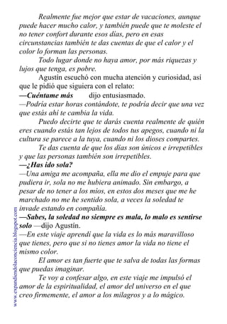 Realmente fue mejor que estar de vacaciones, aunque
puede hacer mucho calor, y también puede que te moleste el
no tener confort durante esos días, pero en esas
circunstancias también te das cuentas de que el calor y el
color lo forman las personas.
Todo lugar donde no haya amor, por más riquezas y
lujos que tenga, es pobre.
Agustín escuchó con mucha atención y curiosidad, así
que le pidió que siguiera con el relato:
—Cuéntame más dijo entusiasmado.
—Podría estar horas contándote, te podría decir que una vez
que estás ahí te cambia la vida.
Puedo decirte que te darás cuenta realmente de quién
eres cuando estás tan lejos de todos tus apegos, cuando ni la
cultura se parece a la tuya, cuando ni los dioses compartes.
Te das cuenta de que los días son únicos e irrepetibles
y que las personas también son irrepetibles.
—¿Has ido sola?
—Una amiga me acompaña, ella me dio el empuje para que
pudiera ir, sola no me hubiera animado. Sin embargo, a
pesar de no tener a los míos, en estos dos meses que me he
marchado no me he sentido sola, a veces la soledad te
invade estando en compañía.
—Sabes, la soledad no siempre es mala, lo malo es sentirse
solo —dijo Agustín.
—En este viaje aprendí que la vida es lo más maravilloso
que tienes, pero que si no tienes amor la vida no tiene el
mismo color.
El amor es tan fuerte que te salva de todas las formas
que puedas imaginar.
Te voy a confesar algo, en este viaje me impulsó el
amor de la espiritualidad, el amor del universo en el que
creo firmemente, el amor a los milagros y a lo mágico.
www.expandiendolaconciencia.blogspot.com
 