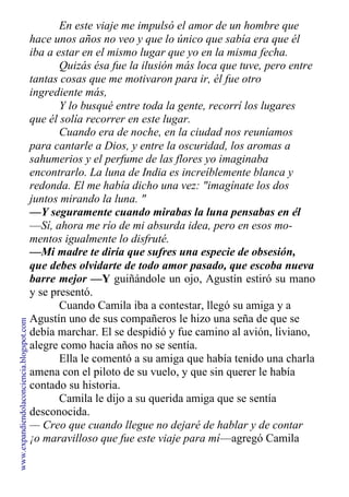En este viaje me impulsó el amor de un hombre que
hace unos años no veo y que lo único que sabía era que él
iba a estar en el mismo lugar que yo en la misma fecha.
Quizás ésa fue la ilusión más loca que tuve, pero entre
tantas cosas que me motivaron para ir, él fue otro
ingrediente más,
Y lo busqué entre toda la gente, recorrí los lugares
que él solía recorrer en este lugar.
Cuando era de noche, en la ciudad nos reuníamos
para cantarle a Dios, y entre la oscuridad, los aromas a
sahumerios y el perfume de las flores yo imaginaba
encontrarlo. La luna de India es increíblemente blanca y
redonda. El me había dicho una vez: "imagínate los dos
juntos mirando la luna. "
—Y seguramente cuando mirabas la luna pensabas en él
—Sí, ahora me río de mi absurda idea, pero en esos mo-
mentos igualmente lo disfruté.
—Mi madre te diría que sufres una especie de obsesión,
que debes olvidarte de todo amor pasado, que escoba nueva
barre mejor —Y guiñándole un ojo, Agustín estiró su mano
y se presentó.
Cuando Camila iba a contestar, llegó su amiga y a
Agustín uno de sus compañeros le hizo una seña de que se
debía marchar. El se despidió y fue camino al avión, liviano,
alegre como hacía años no se sentía.
Ella le comentó a su amiga que había tenido una charla
amena con el piloto de su vuelo, y que sin querer le había
contado su historia.
Camila le dijo a su querida amiga que se sentía
desconocida.
— Creo que cuando llegue no dejaré de hablar y de contar
¡o maravilloso que fue este viaje para mí—agregó Camila
www.expandiendolaconciencia.blogspot.com
 