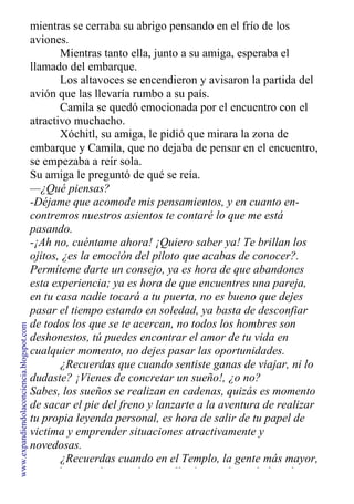 mientras se cerraba su abrigo pensando en el frío de los
aviones.
Mientras tanto ella, junto a su amiga, esperaba el
llamado del embarque.
Los altavoces se encendieron y avisaron la partida del
avión que las llevaría rumbo a su país.
Camila se quedó emocionada por el encuentro con el
atractivo muchacho.
Xóchitl, su amiga, le pidió que mirara la zona de
embarque y Camila, que no dejaba de pensar en el encuentro,
se empezaba a reír sola.
Su amiga le preguntó de qué se reía.
—¿Qué piensas?
-Déjame que acomode mis pensamientos, y en cuanto en-
contremos nuestros asientos te contaré lo que me está
pasando.
-¡Ah no, cuéntame ahora! ¡Quiero saber ya! Te brillan los
ojitos, ¿es la emoción del piloto que acabas de conocer?.
Permíteme darte un consejo, ya es hora de que abandones
esta experiencia; ya es hora de que encuentres una pareja,
en tu casa nadie tocará a tu puerta, no es bueno que dejes
pasar el tiempo estando en soledad, ya basta de desconfiar
de todos los que se te acercan, no todos los hombres son
deshonestos, tú puedes encontrar el amor de tu vida en
cualquier momento, no dejes pasar las oportunidades.
¿Recuerdas que cuando sentiste ganas de viajar, ni lo
dudaste? ¡Vienes de concretar un sueño!, ¿o no?
Sabes, los sueños se realizan en cadenas, quizás es momento
de sacar el pie del freno y lanzarte a la aventura de realizar
tu propia leyenda personal, es hora de salir de tu papel de
victima y emprender situaciones atractivamente y
novedosas.
¿Recuerdas cuando en el Templo, la gente más mayor,
como les costaba movilizarse, llegó a ese lugar habiendo
www.expandiendolaconciencia.blogspot.com
 