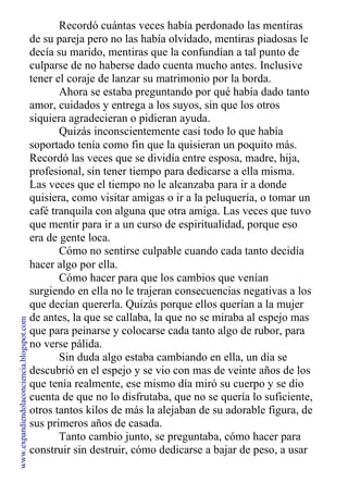 Recordó cuántas veces había perdonado las mentiras
de su pareja pero no las había olvidado, mentiras piadosas le
decía su marido, mentiras que la confundían a tal punto de
culparse de no haberse dado cuenta mucho antes. Inclusive
tener el coraje de lanzar su matrimonio por la borda.
Ahora se estaba preguntando por qué había dado tanto
amor, cuidados y entrega a los suyos, sin que los otros
siquiera agradecieran o pidieran ayuda.
Quizás inconscientemente casi todo lo que había
soportado tenía como fin que la quisieran un poquito más.
Recordó las veces que se dividía entre esposa, madre, hija,
profesional, sin tener tiempo para dedicarse a ella misma.
Las veces que el tiempo no le alcanzaba para ir a donde
quisiera, como visitar amigas o ir a la peluquería, o tomar un
café tranquila con alguna que otra amiga. Las veces que tuvo
que mentir para ir a un curso de espiritualidad, porque eso
era de gente loca.
Cómo no sentirse culpable cuando cada tanto decidía
hacer algo por ella.
Cómo hacer para que los cambios que venían
surgiendo en ella no le trajeran consecuencias negativas a los
que decían quererla. Quizás porque ellos querían a la mujer
de antes, la que se callaba, la que no se miraba al espejo mas
que para peinarse y colocarse cada tanto algo de rubor, para
no verse pálida.
Sin duda algo estaba cambiando en ella, un día se
descubrió en el espejo y se vio con mas de veinte años de los
que tenía realmente, ese mismo día miró su cuerpo y se dio
cuenta de que no lo disfrutaba, que no se quería lo suficiente,
otros tantos kilos de más la alejaban de su adorable figura, de
sus primeros años de casada.
Tanto cambio junto, se preguntaba, cómo hacer para
construir sin destruir, cómo dedicarse a bajar de peso, a usar
www.expandiendolaconciencia.blogspot.com
 