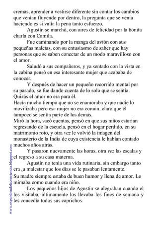 cremas, aprender a vestirse diferente sin contar los cambios
que venían fluyendo por dentro, la pregunta que se venía
haciendo es si valía la pena tanto esfuerzo.
Agustín se marchó, con aires de felicidad por la bonita
charla con Camila.
Fue caminando por la manga del avión con sus
pequeñas maletas, con su entusiasmo de saber que hay
personas que se saben conectar de un modo maravilloso con
el amor.
Saludó a sus compañeros, y ya sentado con la vista en
la cabina pensó en esa interesante mujer que acababa de
conocer.
Y después de hacer un pequeño recorrido mental por
su pasado, se fue dando cuenta de lo solo que se sentía.
Quizás el amor no era para él.
Hacía mucho tiempo que no se enamoraba y que nadie lo
movilizaba pero esa mujer no era común, claro que él
tampoco se sentía parte de los demás.
Miró la hora, sacó cuentas, pensó en que sus niños estarían
regresando de la escuela, pensó en el hogar perdido, en su
matrimonio roto, y otra vez le volvió la imagen del
monasterio de la India de cuya existencia le habían contado
muchos años atrás.
Y pasaron nuevamente las horas, otra vez las escalas y
el regreso a su casa materna.
Agustín no tenía una vida rutinaria, sin embargo tanto
era su malestar que los días se le pasaban lentamente.
Su madre siempre estaba de buen humor y llena de amor. Lo
mimaba como cuando era niño.
Los pequeños hijos de Agustín se alegraban cuando el
los visitaba, últimamente los llevaba los fines de semana y
les concedía todos sus caprichos.
www.expandiendolaconciencia.blogspot.com
 