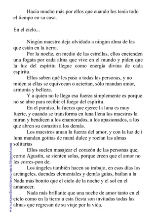 Hacía mucho más por ellos que cuando los tenía todo
el tiempo en su casa.
En el cielo...
Ningún maestro deja olvidado a ningún alma de las
que están en la tierra.
Por la noche, en medio de las estrellas, ellos encienden
una fogata por cada alma que vive en el mundo y piden que
la luz del espíritu llegue como energía divina de cada
espíritu.
Ellos saben qué les pasa a todas las personas, y no
miden si ellas se equivocan o aciertan, sólo mandan amor,
armonía y belleza.
Y a quien no le llega esa fuerza simplemente es porque
no se abre para recibir el fuego del espíritu.
En el paraíso, la fuerza que ejerce la luna es muy
fuerte, y cuando se transforma en luna llena los maestros la
miran y bendicen a los enamorados, a los apasionados, a los
que abren su corazón a los demás.
Los maestros aman la fuerza del amor, y con la luz de i
luna mandan gotitas de maná dulce y rocían las almas
solitarias
Ellos suelen masajear el corazón de las personas que,
corno Agustín, se sienten solas, porque creen que el amor no
les corres-pon de.
Los ángeles también hacen su trabajo, en esos días los
arcángeles, duendes elementales y demás guías, bailan a la
luz de la luna y le cantan al creador.
Nada más bonito que el cielo de la noche y el sol en el
amanecer.
Nada más brillante que una noche de amor tanto en el
cielo como en la tierra a esta fiesta son invitadas todas las
almas que regresan de su viaje por la vida.
www.expandiendolaconciencia.blogspot.com
 
