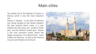 Main cities
The capital city of the Republic of Cyprus is
Nicosia, which is also the most important
city.
Nicosia is located in the plain of Mesoira
and, being situated on the border between
the two national ethnic areas, it is also
divided into two areas: the southern Greek
part and the northern Turkish part. Nicosia
is the main economic center, where the
largest companies, the national bank, some
middle size factories, as well as the national
museum and theater can be found.
 