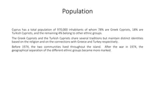 Population
Cyprus has a total population of 970,000 inhabitants of whom 78% are Greek Cypriots, 18% are
Turkish Cypriots, and the remaining 4% belong to other ethnic groups.
The Greek Cypriots and the Turkish Cypriots share several traditions but maintain distinct identities
based on the religion and on the connections with Greece and Turkey respectively .
Before 1974, the two communities lived throughout the island. After the war in 1974, the
geographical separation of the different ethnic groups became more marked.
 