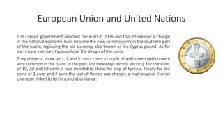 European Union and United Nations
The Cypriot government adopted the euro in 2008 and this introduced a change
in the national economy. Euro became the new currency only in the southern part
of the island, replacing the old currency also known as lira-Cyprus pound. As for
each state member, Cyprus chose the design of the coins.
They chose to show on 1, 2 and 5 cents coins a couple of wild sheep (which were
very common in the island in the past and nowadays almost extinct). For the coins
of 10, 20 and 50 cents it was decided to show the ship of Kyrenia. Finally for the
coins of 1 euro and 2 euro the idol of Pomos was chosen, a mythological Cypriot
character linked to fertility and abundance.
 