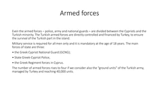 Armed forces
Even the armed forces − police, army and national guards − are divided between the Cypriots and the
Turkish minority. The Turkish armed forces are directly controlled and financed by Turkey, to ensure
the survival of the Turkish part in the island.
Military service is required for all men only and it is mandatory at the age of 18 years. The main
forces of state are three:
• the Greek Cypriot National Guard (GCNG);
• State Greek-Cypriot Police;
• the Greek Regiment forces in Cyprus.
The number of armed forces rises to four if we consider also the “ground units” of the Turkish army,
managed by Turkey and reaching 40,000 units.
 